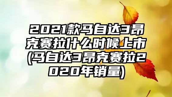 2021款馬自達3昂克賽拉什么時候上市(馬自達3昂克賽拉2020年銷量)