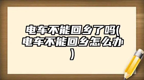 電車不能回鄉了嗎(電車不能回鄉怎么辦)