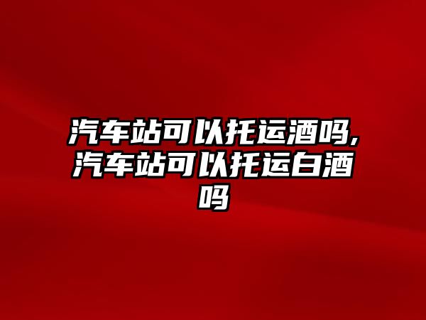 汽車站可以托運酒嗎,汽車站可以托運白酒嗎