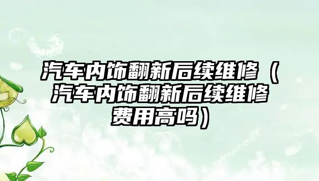 汽車內飾翻新后續維修（汽車內飾翻新后續維修費用高嗎）