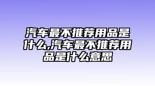 汽車最不推薦用品是什么,汽車最不推薦用品是什么意思