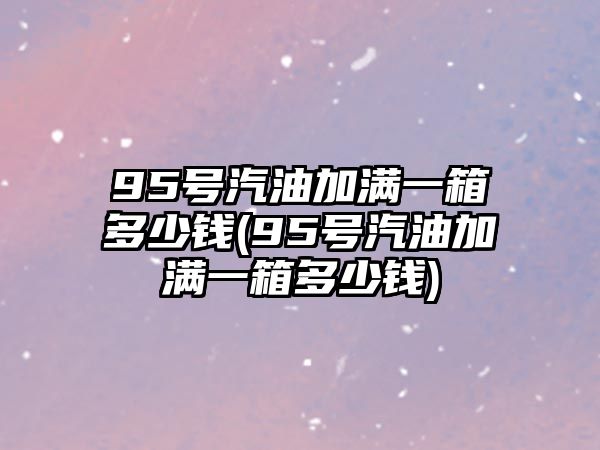 95號汽油加滿一箱多少錢(95號汽油加滿一箱多少錢)