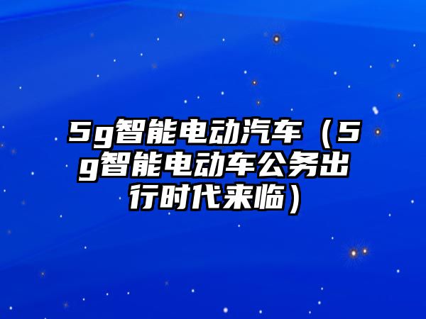 5g智能電動汽車（5g智能電動車公務出行時代來臨）