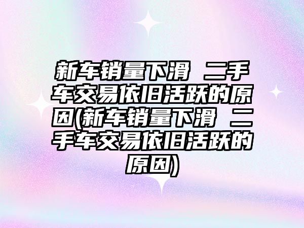 新車銷量下滑 二手車交易依舊活躍的原因(新車銷量下滑 二手車交易依舊活躍的原因)