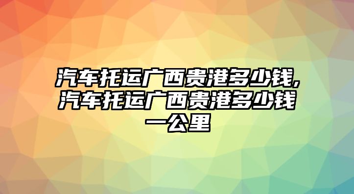 汽車托運廣西貴港多少錢,汽車托運廣西貴港多少錢一公里