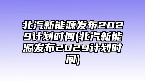 北汽新能源發布2029計劃時間(北汽新能源發布2029計劃時間)