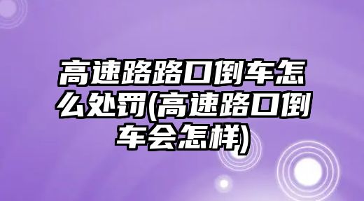 高速路路口倒車怎么處罰(高速路口倒車會怎樣)