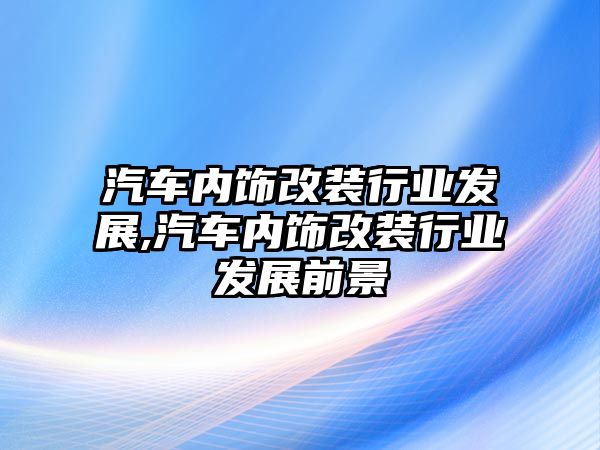 汽車內飾改裝行業發展,汽車內飾改裝行業發展前景