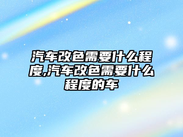 汽車改色需要什么程度,汽車改色需要什么程度的車