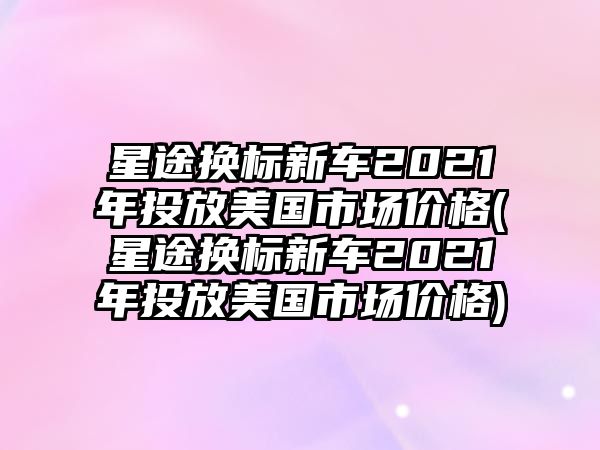 星途換標(biāo)新車2021年投放美國市場價格(星途換標(biāo)新車2021年投放美國市場價格)