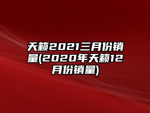 天籟2021三月份銷量(2020年天籟12月份銷量)