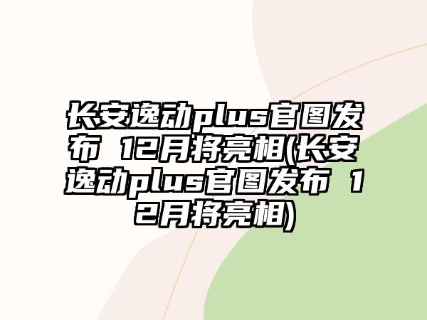 長安逸動plus官圖發布 12月將亮相(長安逸動plus官圖發布 12月將亮相)