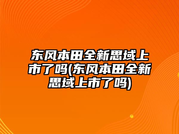 東風本田全新思域上市了嗎(東風本田全新思域上市了嗎)