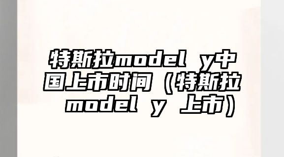 特斯拉model y中國上市時間（特斯拉 model y 上市）