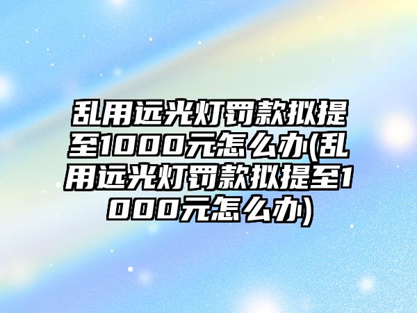 亂用遠光燈罰款擬提至1000元怎么辦(亂用遠光燈罰款擬提至1000元怎么辦)