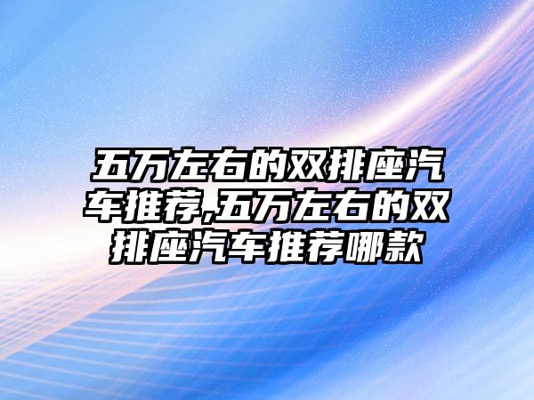 五萬左右的雙排座汽車推薦,五萬左右的雙排座汽車推薦哪款