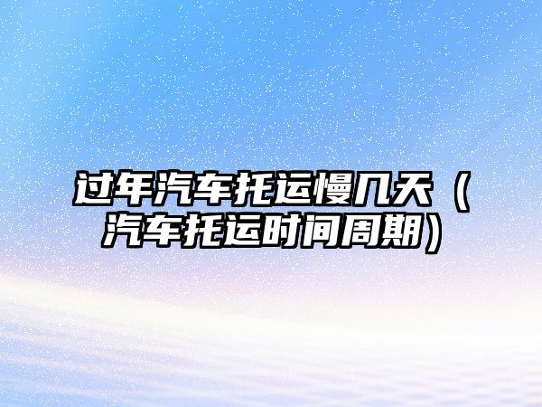 過年汽車托運慢幾天（汽車托運時間周期）