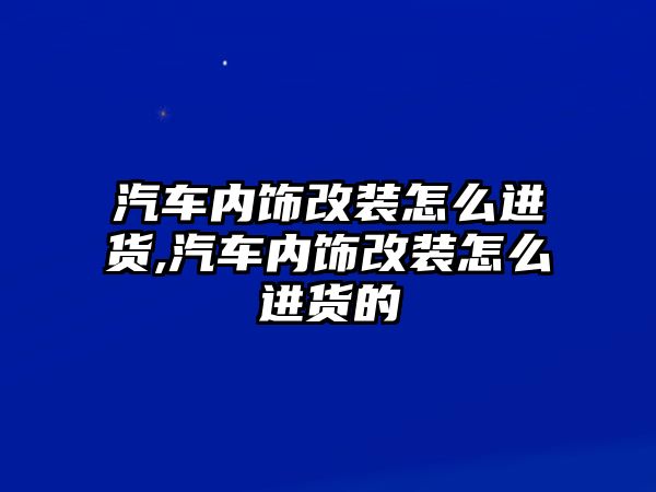 汽車內(nèi)飾改裝怎么進(jìn)貨,汽車內(nèi)飾改裝怎么進(jìn)貨的