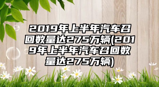 2019年上半年汽車召回數量達275萬輛(2019年上半年汽車召回數量達275萬輛)