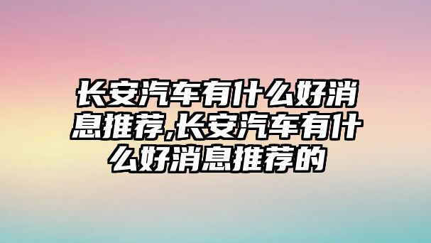 長安汽車有什么好消息推薦,長安汽車有什么好消息推薦的