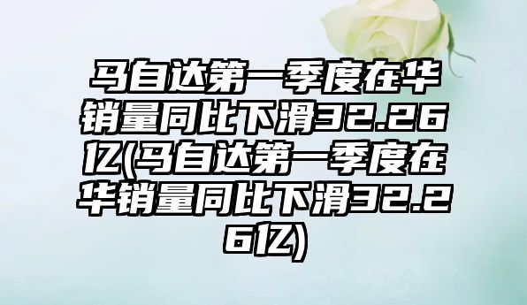 馬自達第一季度在華銷量同比下滑32.26億(馬自達第一季度在華銷量同比下滑32.26億)