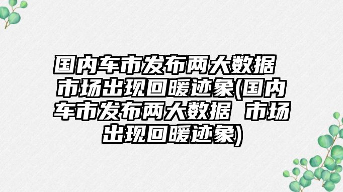 國內車市發布兩大數據 市場出現回暖跡象(國內車市發布兩大數據 市場出現回暖跡象)