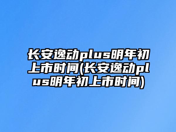 長安逸動plus明年初上市時間(長安逸動plus明年初上市時間)