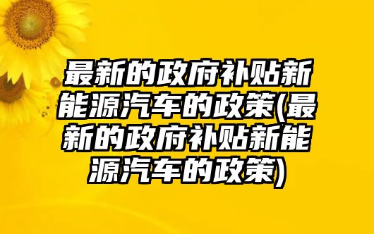 最新的政府補貼新能源汽車的政策(最新的政府補貼新能源汽車的政策)