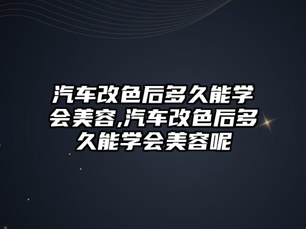 汽車改色后多久能學(xué)會(huì)美容,汽車改色后多久能學(xué)會(huì)美容呢