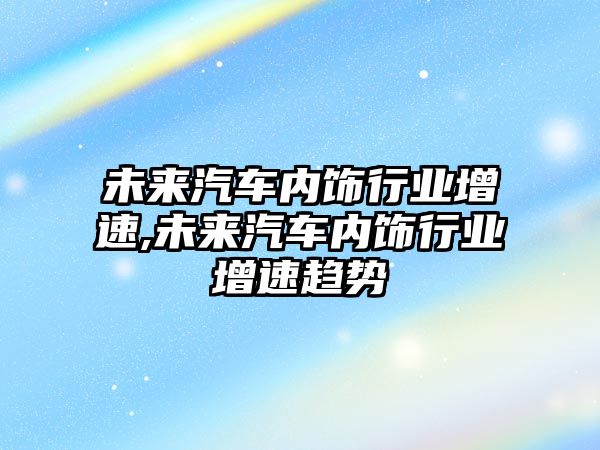 未來汽車內飾行業增速,未來汽車內飾行業增速趨勢