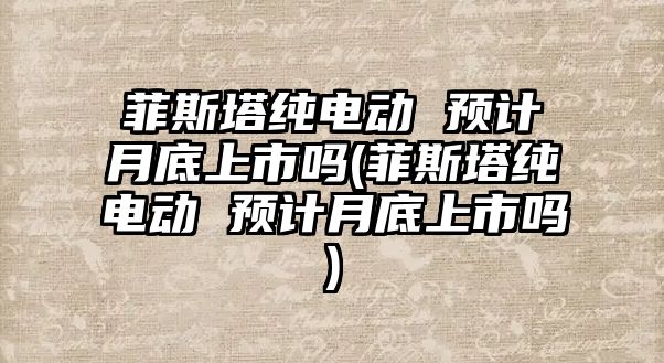 菲斯塔純電動 預(yù)計月底上市嗎(菲斯塔純電動 預(yù)計月底上市嗎)