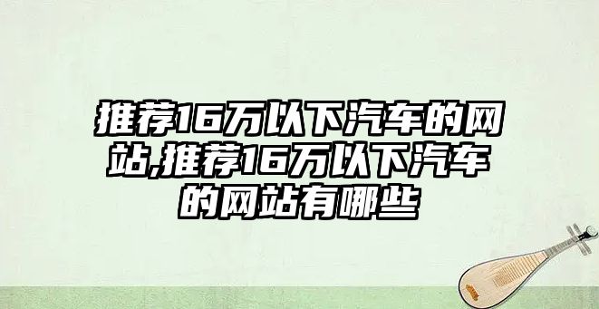 推薦16萬以下汽車的網(wǎng)站,推薦16萬以下汽車的網(wǎng)站有哪些