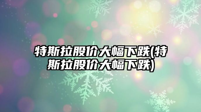 特斯拉股價大幅下跌(特斯拉股價大幅下跌)