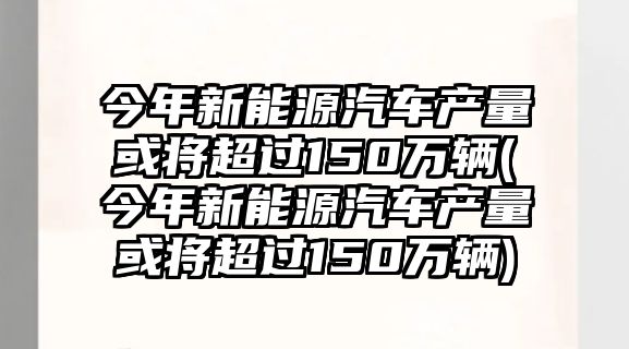 今年新能源汽車產量或將超過150萬輛(今年新能源汽車產量或將超過150萬輛)