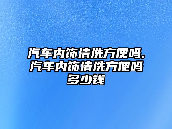 汽車內飾清洗方便嗎,汽車內飾清洗方便嗎多少錢