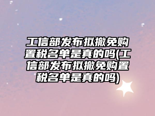 工信部發布擬撤免購置稅名單是真的嗎(工信部發布擬撤免購置稅名單是真的嗎)