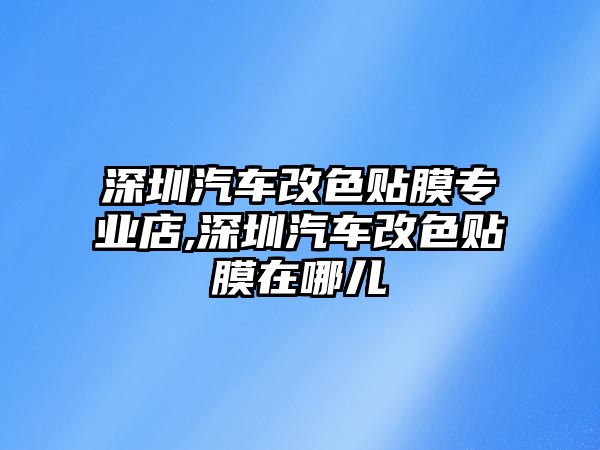 深圳汽車改色貼膜專業店,深圳汽車改色貼膜在哪兒