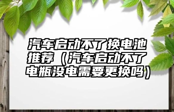 汽車啟動不了換電池推薦（汽車啟動不了電瓶沒電需要更換嗎）