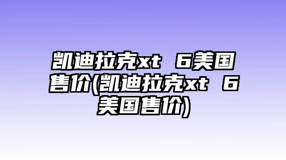 凱迪拉克xt 6美國(guó)售價(jià)(凱迪拉克xt 6美國(guó)售價(jià))