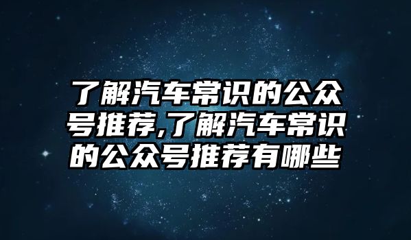 了解汽車常識的公眾號推薦,了解汽車常識的公眾號推薦有哪些