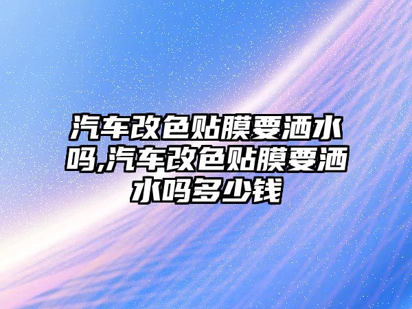 汽車改色貼膜要灑水嗎,汽車改色貼膜要灑水嗎多少錢