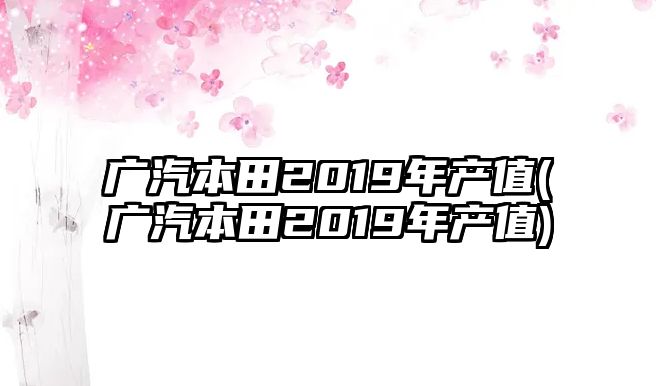 廣汽本田2019年產(chǎn)值(廣汽本田2019年產(chǎn)值)