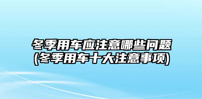 冬季用車(chē)應(yīng)注意哪些問(wèn)題(冬季用車(chē)十大注意事項(xiàng))