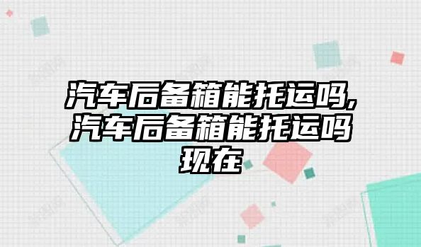 汽車后備箱能托運嗎,汽車后備箱能托運嗎現在