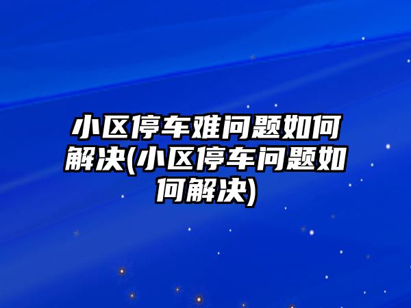 小區停車難問題如何解決(小區停車問題如何解決)