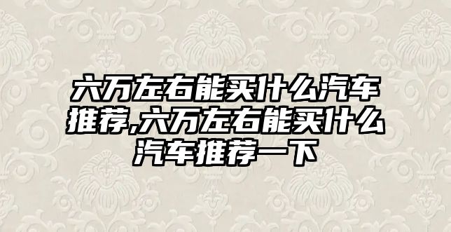 六萬左右能買什么汽車推薦,六萬左右能買什么汽車推薦一下