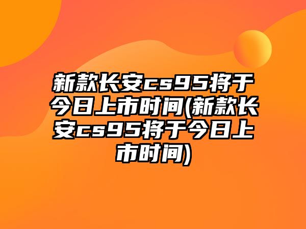 新款長安cs95將于今日上市時間(新款長安cs95將于今日上市時間)