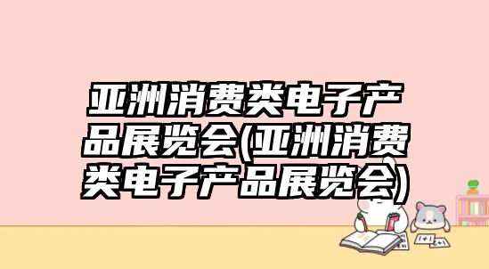 亞洲消費類電子產品展覽會(亞洲消費類電子產品展覽會)