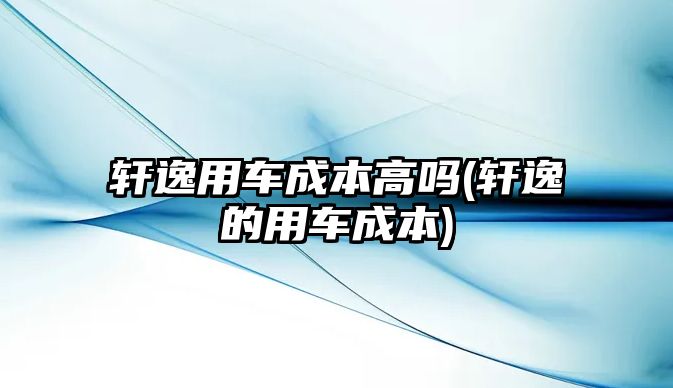 軒逸用車成本高嗎(軒逸的用車成本)