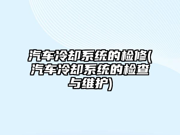 汽車冷卻系統的檢修(汽車冷卻系統的檢查與維護)